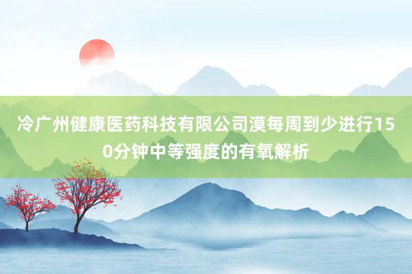 冷广州健康医药科技有限公司漠每周到少进行150分钟中等强度的有氧解析